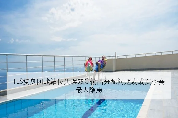 TES复盘团战站位失误双C输出分配问题或成夏季赛最大隐患