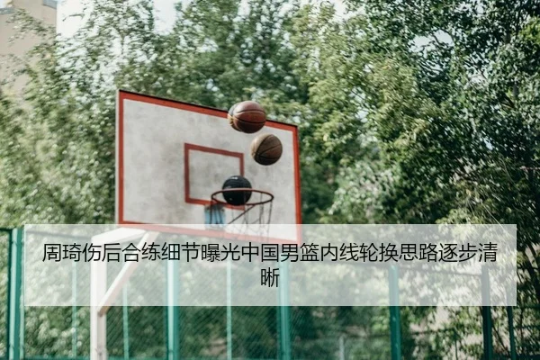周琦伤后合练细节曝光中国男篮内线轮换思路逐步清晰