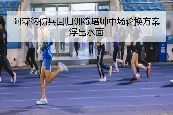 阿森纳伤兵回归训练塔帅中场轮换方案浮出水面
